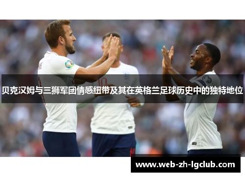 贝克汉姆与三狮军团情感纽带及其在英格兰足球历史中的独特地位 贝克汉姆与三狮军团情感纽带及其在英格兰足球历史中的独特地位