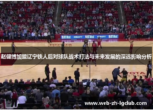 赵健博加盟辽宁铁人后对球队战术打法与未来发展的深远影响分析 赵健博加盟辽宁铁人后对球队战术打法与未来发展的深远影响分析